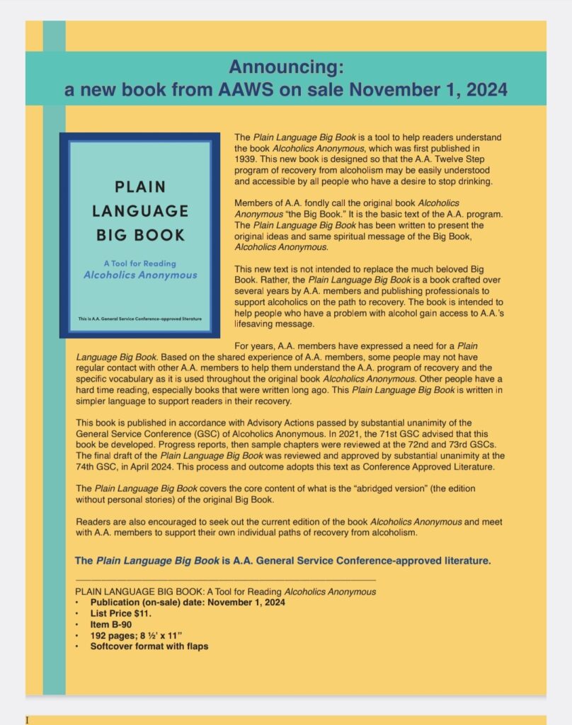 The Plain Language Big Book is a tool to help readers understand the book Alcoholics Anonymous, which was first published in 1939. This new book is designed so that the A.A. Twelve Step program of recovery from alcoholism may be easily understood and accessible by all people who have a desire to stop drinking.  It will be available for sale on November 1, 2024.  Price: $11.00.  It is A.A General Service Conference-Approved Literature.